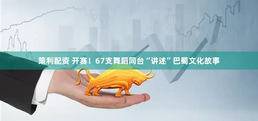 策利配资 开赛！67支舞蹈同台“讲述”巴蜀文化故事