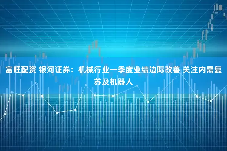 富旺配资 银河证券：机械行业一季度业绩边际改善 关注内需复苏及机器人