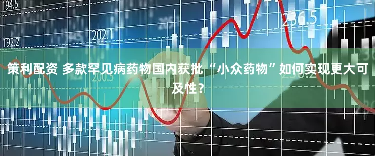 策利配资 多款罕见病药物国内获批 “小众药物”如何实现更大可及性？