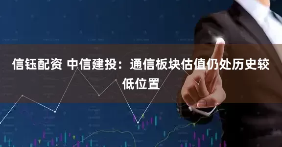 信钰配资 中信建投：通信板块估值仍处历史较低位置