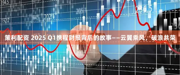 策利配资 2025 Q1携程财报背后的故事——云翼乘风，破浪共荣