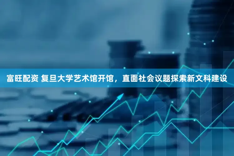 富旺配资 复旦大学艺术馆开馆，直面社会议题探索新文科建设