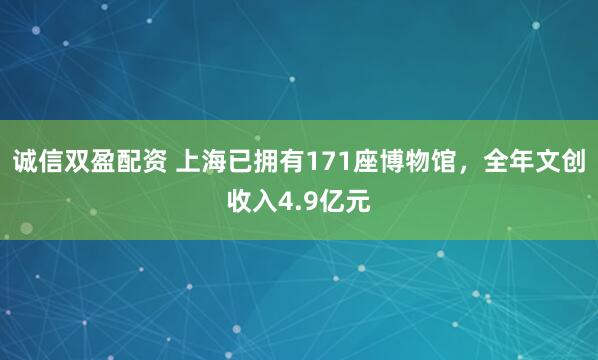诚信双盈配资 上海已拥有171座博物馆，全年文创收入4.9亿元