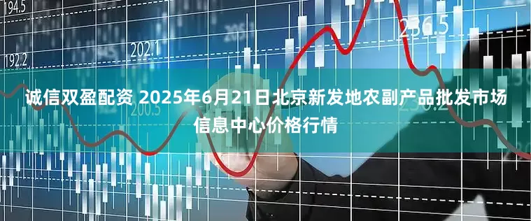 诚信双盈配资 2025年6月21日北京新发地农副产品批发市场信息中心价格行情