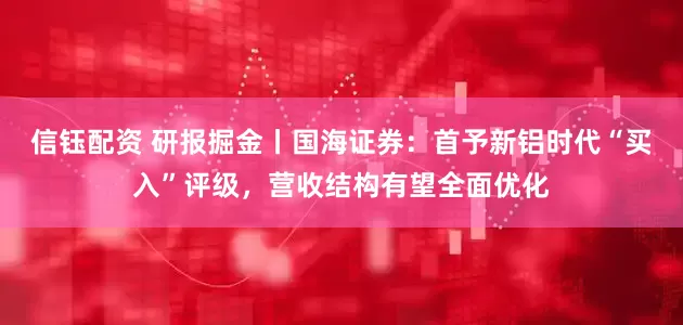 信钰配资 研报掘金丨国海证券：首予新铝时代“买入”评级，营收结构有望全面优化