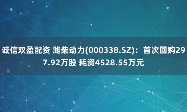诚信双盈配资 潍柴动力(000338.SZ)：首次回购297.92万股 耗资4528.55万元