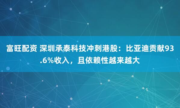 富旺配资 深圳承泰科技冲刺港股：比亚迪贡献93.6%收入，且依赖性越来越大