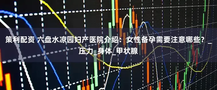 策利配资 六盘水凉园妇产医院介绍：女性备孕需要注意哪些？_压力_身体_甲状腺