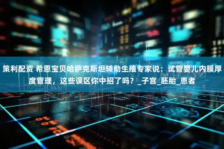 策利配资 希恩宝贝哈萨克斯坦辅助生殖专家说：试管婴儿内膜厚度管理，这些误区你中招了吗？_子宫_胚胎_患者