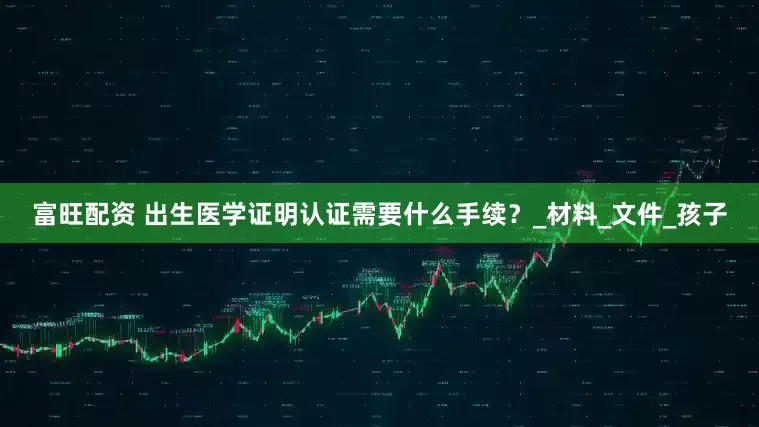 富旺配资 出生医学证明认证需要什么手续？_材料_文件_孩子