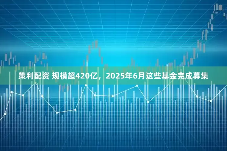 策利配资 规模超420亿，2025年6月这些基金完成募集