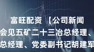富旺配资 【公司新闻】李宜华会见五矿二十三冶总经理、党委副书记胡建军一行