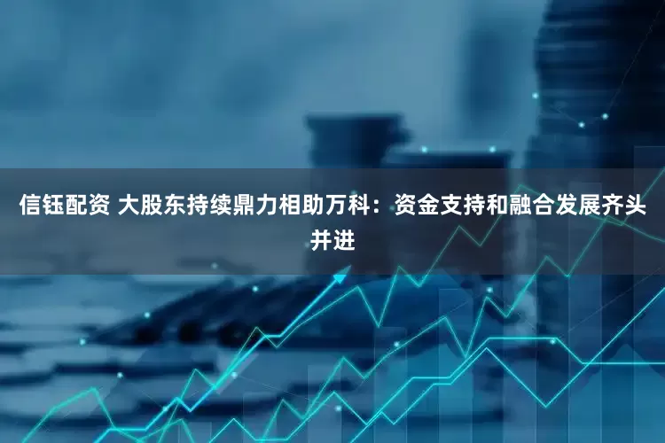 信钰配资 大股东持续鼎力相助万科：资金支持和融合发展齐头并进