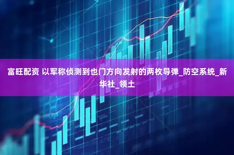 富旺配资 以军称侦测到也门方向发射的两枚导弹_防空系统_新华社_领土