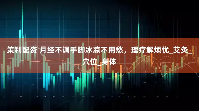 策利配资 月经不调手脚冰凉不用愁，理疗解烦忧_艾灸_穴位_身体