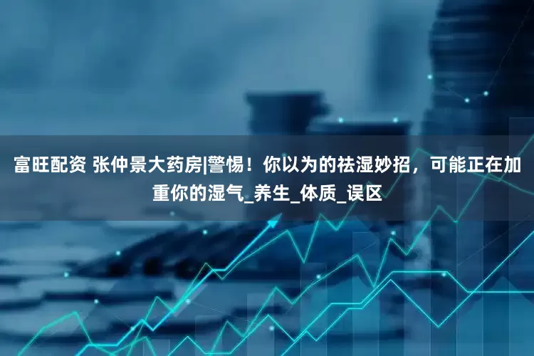 富旺配资 张仲景大药房|警惕！你以为的祛湿妙招，可能正在加重你的湿气_养生_体质_误区