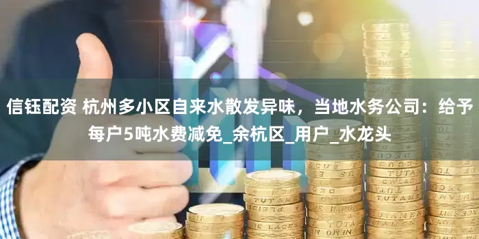 信钰配资 杭州多小区自来水散发异味，当地水务公司：给予每户5吨水费减免_余杭区_用户_水龙头