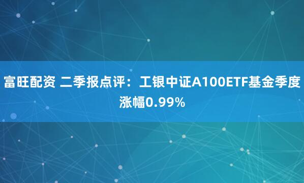 富旺配资 二季报点评：工银中证A100ETF基金季度涨幅0.99%