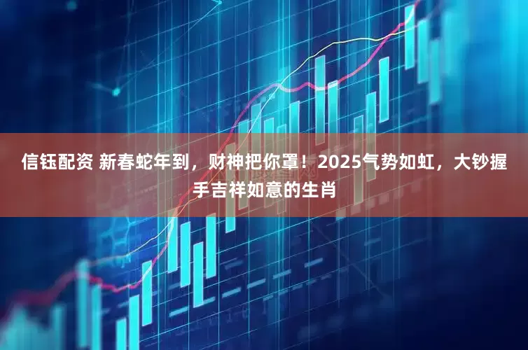 信钰配资 新春蛇年到，财神把你罩！2025气势如虹，大钞握手吉祥如意的生肖