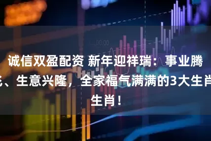 诚信双盈配资 新年迎祥瑞：事业腾飞、生意兴隆，全家福气满满的3大生肖！