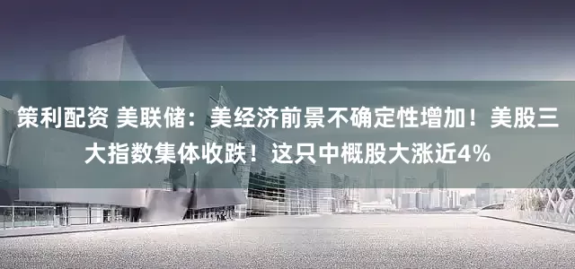 策利配资 美联储：美经济前景不确定性增加！美股三大指数集体收跌！这只中概股大涨近4%